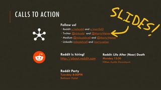 CALLS TO ACTION
Follow us!
 Reddit u/nickcald and u/mart2d2
 Twitter @nickcald and @MartyWeiner
 Medium @nickcaldwell and @MartyWeiner
 LinkedIn nickcaldwell and martyweiner
Reddit is hiring!
http://about.reddit.com
Reddit Party
Tuesday 8:00PM
Belmont Hotel
Reddit: Life After (Near) Death
Monday 12:30
Hilton Austin Downtown
 
