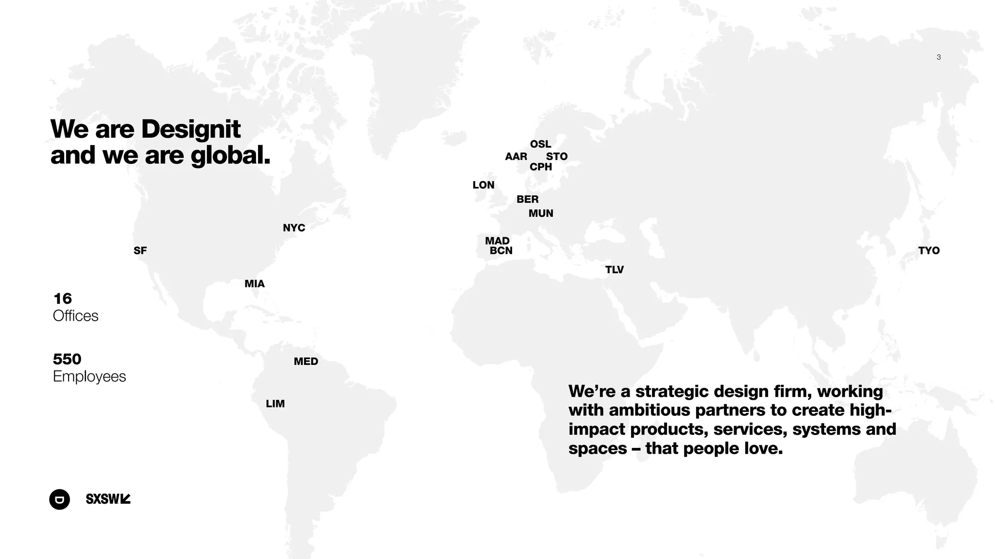 NYC
MED
LON
MAD
BCN
MUN
STO
OSL
CPH
TLV
AAR
BER
TYO
LIM
SF
MIA
16
Ofﬁces
550
Employees
We’re a strategic design firm, working
with ambitious partners to create high-
impact products, services, systems and
spaces – that people love.
We are Designit
and we are global.
3
 