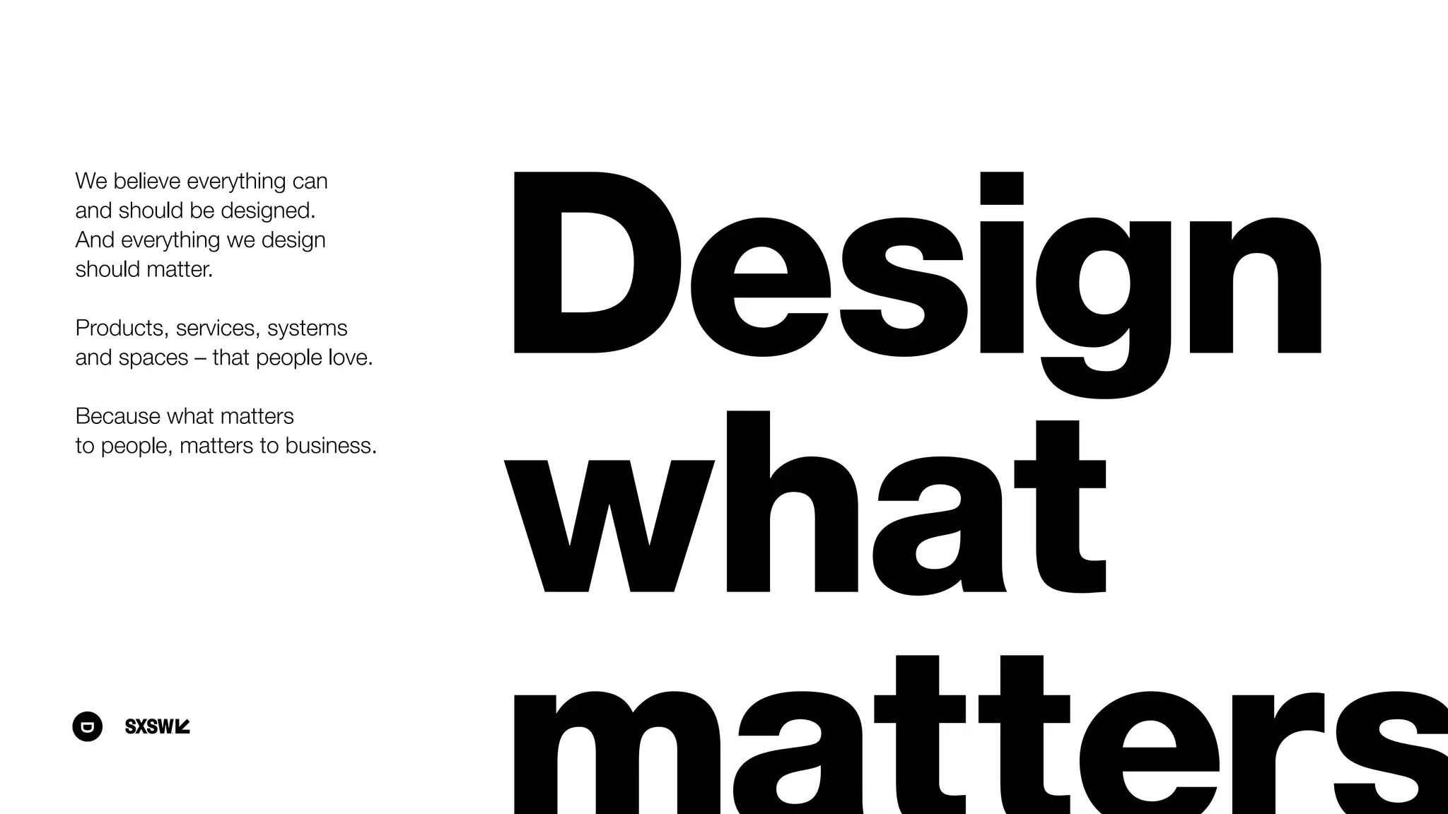 We believe everything can  
and should be designed.  
And everything we design
should matter.
Products, services, systems  
and spaces – that people love.
Because what matters
to people, matters to business.
 