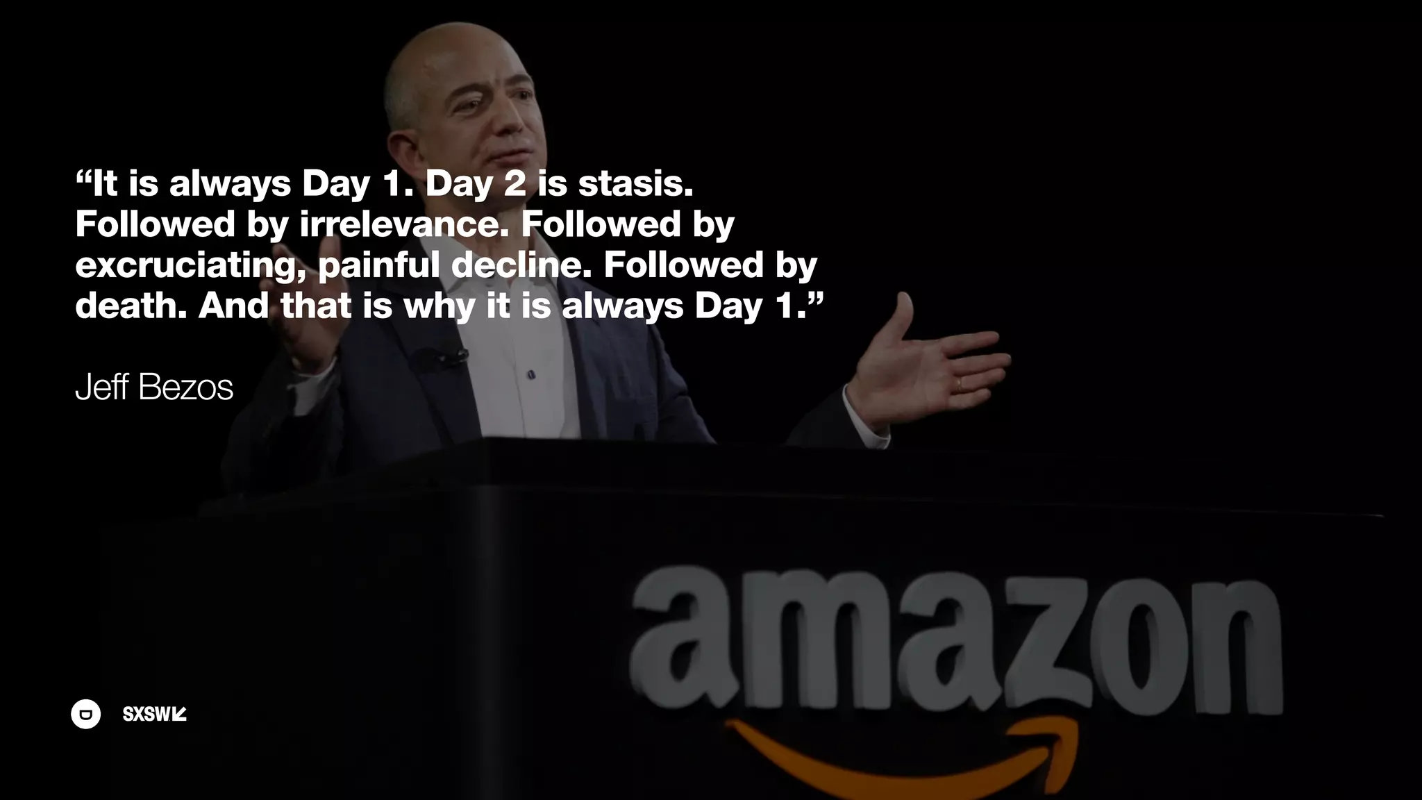 “It is always Day 1. Day 2 is stasis.
Followed by irrelevance. Followed by
excruciating, painful decline. Followed by
death. And that is why it is always Day 1.”
Jeff Bezos
 