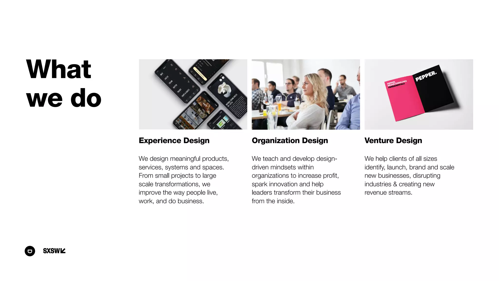 Experience Design
We design meaningful products,
services, systems and spaces.
From small projects to large
scale transformations, we
improve the way people live,
work, and do business.
Organization Design
We teach and develop design-
driven mindsets within
organizations to increase proﬁt,
spark innovation and help
leaders transform their business
from the inside.
Venture Design
We help clients of all sizes
identify, launch, brand and scale
new businesses, disrupting
industries & creating new
revenue streams. 
What
we do
 