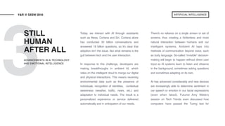 3
Today, we interact with AI through assistants
such as Alexa, Cortana and Siri. Cortana alone
has conducted 30 billion conversations and
answered 18 billion questions, so it’s clear that
adoption isn’t the issue. But what remains is the
gulf between tech and the user interaction.
In response to this challenge, developers are
making breakthroughs in ambient AI, which
relies on the intelligent cloud to merge our digital
and physical interactions. This means receiving
environmental data such as the presence of
individuals, recognition of identities, contextual
awareness (weather, traffic, news, etc.) and
adaptation to individual needs. The result is a
personalized experience or service delivered
automatically and in anticipation of our needs.
There’s no reliance on a single screen or set of
screens, thus creating a frictionless and more
natural interaction between humans and our
intelligent systems. Ambient AI taps into
methods of communication beyond voice, such
as body language. So-called “invisible” decision-
making will begin to happen without direct user
input as AI systems learn to listen and observe
in the background, sometimes asking questions
and sometimes adapting on its own.
AI has advanced considerably and new devices
are increasingly able to determine sentiment in
our speech or emotion in our facial expressions
(even when faked). Futurist Amy Webb’s
session on Tech Trends even discussed how
computers have passed the Turing test for
STILL
HUMAN
AFTER ALL
Y&R @ SXSW 2018
ADVANCEMENTS IN AI TECHNOLOGY
AND EMOTIONAL INTELLIGENCE
ARTIFICIAL INTELLIGENCE
 