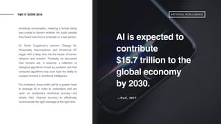 emotional conversation, meaning a human being
was unable to discern whether the audio sample
they heard was from a computer or a real person.
Dr. Brian Cugelman’s session “Design for
Personality Neuroscience and Emotional AI”
began with a deep dive into the facets of human
behavior and emotion. Pointedly, he discussed
how humans are, in essence, a collection of
biological algorithms honed by evolution and that
computer algorithms may soon have the ability to
surpass humans in emotional intelligence.
 
For marketers, these shifts call for a greater need
to leverage AI in order to understand and act
upon an audience’s emotional journey—not
simply their channel journey—to effectively
communicate the right message at the right time. 
Y&R @ SXSW 2018
AI is expected to
contribute
$15.7 trillion to the
global economy
by 2030.
ARTIFICIAL INTELLIGENCE
—PwC, 2017
 