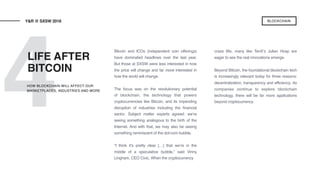 4
Bitcoin and ICOs (independent coin offerings)
have dominated headlines over the last year.
But those at SXSW were less interested in how
the price will change and far more interested in
how the world will change.
The focus was on the revolutionary potential
of blockchain, the technology that powers
cryptocurrencies like Bitcoin, and its impending
disruption of industries including the financial
sector. Subject matter experts agreed: we’re
seeing something analogous to the birth of the
Internet. And with that, we may also be seeing
something reminiscent of the dot-com bubble.
“I think it’s pretty clear […] that we’re in the
middle of a speculative bubble,” said Vinny
Lingham, CEO Civic. When the cryptocurrency
craze lifts, many like TenX’s Julian Hosp are
eager to see the real innovations emerge.
Beyond Bitcoin, the foundational blockchain tech
is increasingly relevant today for three reasons:
decentralization, transparency and efficiency. As
companies continue to explore blockchain
technology, there will be far more applications
beyond cryptocurrency.
LIFE AFTER
BITCOIN
Y&R @ SXSW 2018
HOW BLOCKCHAIN WILL AFFECT OUR
MARKETPLACES, INDUSTRIES AND MORE
BLOCKCHAIN
 