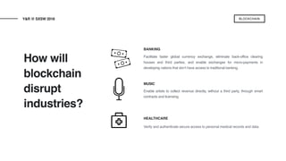 How will
blockchain
disrupt
industries?
Y&R @ SXSW 2018 BLOCKCHAIN
BANKING
MUSIC
Enable artists to collect revenue directly, without a third party, through smart
contracts and licensing.
HEALTHCARE
Verify and authenticate secure access to personal medical records and data.
Facilitate faster global currency exchange, eliminate back-office clearing
houses and third parties, and enable exchanges for micro-payments in
developing nations that don’t have access to traditional banking.
 