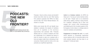 5
Podcasts—they’re a dime a dozen and shouldn’t
brands have them down by now? After hearing
from podcast superstars like NPR’s Ira Glass
and the New York Times’ Michael Barbaro, the
answer is: not quite.
While some brands like GE and Spotify have
dabbled in podcasts, the majority of marketers
have yet to capitalize on the enormous
opportunities that podcasts offer. Podcasts
already exist on a range of subjects and most
are underfunded. It’s a relatively low barrier to
entry for brands to seek out a podcast with a
tone and subject matter that is interesting to their
consumers. Brands would be remiss not to see
podcasts as a significant opportunity.
Audio is a timeless medium. As NPR’s Ira
Glass put it, “As long as human laziness exists,
so will radio.” People want to be entertained
while driving, walking, cooking or doing errands.
It’s a pleasant, interesting way to learn and
engage with content while simultaneously
accomplishing all of the mundane aspects of life.
Its longevity is what makes it a strategic place to
invest for marketers and advertisers.
Engagement is through the roof. In a world
where attention is increasingly fragmented
across mediums, 80% of consumers listen to the
entire podcast episode, and they listen to an
average of 7 shows per week.
PODCASTS:
THE NEW
OLD
FRONTIER?
Y&R @ SXSW 2018
WHY PODCASTS SHOULD BE AT THE
TOP OF YOUR MARKETING STRATEGY
PODCASTS
 