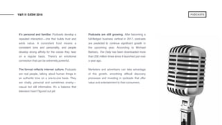 It’s personal and familiar. Podcasts develop a
repeated interaction—one that builds trust and
adds value. A consistent host means a
consistent tone and personality, and people
develop strong affinity for the voices they hear
on a regular basis. There’s an emotional
connection that can be extremely powerful.
The format reflects internet culture. Podcasts
are real people, talking about human things in
an authentic tone on a one-to-one basis. They
are chatty, personal and sometimes snarky—
casual but still informative. It’s a balance that
television hasn’t figured out yet.
Podcasts are still growing. After becoming a
full-fledged business vertical in 2017, podcasts
are predicted to continue significant growth in
the upcoming year. According to Michael
Barbaro, The Daily has been downloaded more
than 200 million times since it launched just over
a year ago.
Marketers and advertisers can take advantage
of this growth, smoothing difficult discovery
processes and investing in podcasts that offer
value and entertainment to their consumers.
Y&R @ SXSW 2018 PODCASTS
 