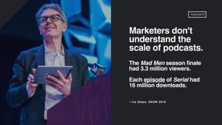 Marketers don't
understand the
scale of podcasts.
The Mad Men season finale
had 3.3 million viewers.
Each episode of Serial had
16 million downloads.
—Ira Glass, SXSW 2018
PODCASTS
 