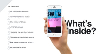 What’s
.inside?
Y&R @ SXSW 2018
1
2
3
4
5
6
7
8
THE CULT BRAND TAKEOVER
HER FIRST WORD WAS “ALEXA”
STILL HUMAN AFTER ALL
LIFE AFTER BITCOIN
PODCASTS: THE NEW OLD FRONTIER
FOOD, INNOVATION AND OUR HEALTH
WHAT’S NEW WITH VIRTUAL REALITY?
INNOVATION WITH HEART
 