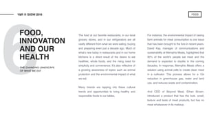 6
The food at our favorite restaurants, in our local
grocery stores, and in our refrigerators are all
vastly different from what we were eating, buying
and preparing even just a decade ago. Much of
what’s new today in restaurants and in our home
kitchens is a direct result of the desire to eat
healthier, whole foods, and the rising need for
simplicity and convenience. It’s also reflective of
a growing awareness of topics such as animal
protection and the environmental impact of what
we eat.
Many brands are tapping into these cultural
trends and opportunities to bring healthy and
responsible foods to our tables.
For instance, the environmental impact of raising
farm animals for meat consumption is one issue
that has been brought to the fore in recent years.
David Kay, manager of communications and
sustainability at Memphis Meats, highlighted that
90% of the world’s people eat meat and the
demand is expected to double in the coming
decades. In response, Memphis Meats offers a
solution using animal cells to create clean meat
in a cultivator. This process allows for a 10x
reduction in greenhouse gas, water and land
use, and reduces waste and contamination.
And CEO of Beyond Meat, Ethan Brown,
introduced a product that has the look, smell,
texture and taste of meat products, but has no
meat whatsoever in its makeup.
FOOD,
INNOVATION
AND OUR
HEALTH
Y&R @ SXSW 2018
THE CHANGING LANDSCAPE
OF WHAT WE EAT
FOOD
 