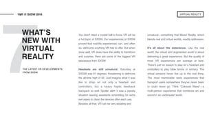 7
You didn’t need a crystal ball to know VR will be
a hot topic at SXSW. Our experiences at SXSW
proved that real-life experiences can, and often
do, still trump anything VR has to offer. But when
done well, VR does have the ability to transform
and surprise. Here are some of the biggest VR
takeaways from SXSW:  
Headsets are still unnatural. Saturday at
SXSWi was 91 degrees, threatening to dethrone
the all-time high of 92. Just imagine what it was
like to strap on not only a headset and
controllers, but a heavy haptic feedback
backpack as well. Spoiler alert: it was a sweaty
situation leaving assistants scrambling for extra
wet wipes to clean the devices after each use.
Besides all that, VR can be very isolating and  
unnatural—something that Mixed Reality, which
blends real and virtual worlds, readily addresses.
It’s all about the experience. Like the real
world, the virtual and augmented world is about
delivering a great experience. But the quality of
most VR experiences are average at best.
There’s just no reason to slap on a headset and
controllers to play table tennis or archery. The
virtual versions never live up to the real thing.
The most memorable were experiences that
transport users somewhere they’ve never been
or could never go. Think “Colossal Wave”—a
multi-person experience that combines art and
sound in an underwater world.
WHAT’S
NEW WITH
VIRTUAL
REALITY
Y&R @ SXSW 2018
THE LATEST VR DEVELOPMENTS
FROM SXSW
VIRTUAL REALITY
 