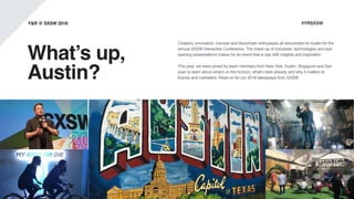 What’s up,
Austin?
Creators, innovators, futurists and blockchain enthusiasts all descended on Austin for the
annual SXSW Interactive Conference. The mash-up of industries, technologies and eye-
opening presentations makes for an event that is ripe with insights and inspiration.
This year, we were joined by team members from New York, Austin, Singapore and San
Juan to learn about what’s on the horizon, what’s here already and why it matters to
brands and marketers. Read on for our 2018 takeaways from SXSW.
Y&R @ SXSW 2018 #YRSXSW
 