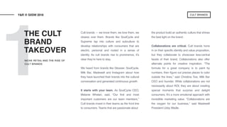 1
Cult brands — we know them, we love them, we
obsess over them. Brands like SoulCycle and
Supreme tap into culture and subculture to
develop relationships with consumers that are
electric, personal and rooted in a sense of
identity. As cult brands rise to prominence, it’s
clear they’re here to stay.
We heard from brands like Glossier, SoulCycle,
Milk Bar, Madewell and Instagram about how
they have launched their brands into the cultural
conversation and generated continuous growth.
It starts with your team. As SoulCycle CEO,
Melanie Whelan, said, “Our first and most
important customers are our team members.”
Cult brands invest in their teams as the front line
to consumers. Teams that are passionate about
the product build an authentic culture that shines
the best light on the brand.
Collaborations are critical. Cult brands hone
in on their specific identity and value proposition,
but they collaborate to showcase less-central
facets of their brand. Collaborations also offer
alternate points for creative inspiration. “The
formula for a great company is to paint by
numbers, then figure out precise places to color
outside the lines,” said Christina Tosi, Milk Bar
CEO and founder. While collaborations are not
necessarily about ROI, they are about creating
special moments that surprise and delight
consumers. It’s a more emotional approach with
incredible marketing value. “Collaborations are
the oxygen for our business,” said Madewell
President Libby Wadle.
THE CULT
BRAND
TAKEOVER
Y&R @ SXSW 2018
NICHE RETAIL AND THE RISE OF
CULT BRANDS
CULT BRANDS
 