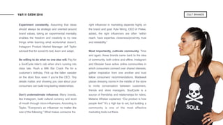 Experiment constantly. Assuming that ideas
should always be strategic and oriented around
brand values, taking an experimental mentality
enables the freedom and creativity to try new
things while learning what works/what doesn’t.
Instagram Product Market Manager Jeff Taylor
advised that for social it’s test, learn and adapt.
Be willing to do what no one else will. Pay for
a SoulCycle rider’s cab when she’s running into
class late. Rush a Milk Bar Crack Pie for a
customer’s birthday. Pick up the fallen sweater
on the store floor, even if you’re the CEO. Tiny
details matter, and showing you care about your
consumers can build long-lasting relationships.
Don't underestimate influence. Many brands,
like Instagram, build cultural currency and word
of mouth through micro-influencers. According to
Taylor, “Everyone’s an influencer no matter the
size of the following.” What makes someone the
right influencer in marketing depends highly on
the brand and goal. Kyle Wong, CEO of Pixlee,
added, the right influencers are often “within
reach, have expertise, closeness/proximity, trust
and relatability.”
Most importantly, cultivate community. Time
and again, these brands came back to the idea
of community, both online and offline. Instagram
and Glossier have active online communities in
which consumers connect over shared interests,
gather inspiration from one another and trust
fellow consumers’ recommendations. Madewell
places dressing rooms in the middle of the store
to invite conversation between customers,
friends and store managers. SoulCycle is a
source of friendship and relationships for riders.
Melanie Whelan explained, “Our product is how
people feel.” It’s a high bar to set, but building a
community is one of the most effective
marketing tools out there.  
Y&R @ SXSW 2018 CULT BRANDS
 