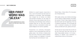 2
Whether it’s a search keyword, mouse click or
menu, much of the Internet has been about our
adaptations to technology. These technologies
have changed how we behave, but today’s
voice-activated innovations not only shape our
behaviors, they are also looking to learn from us.
Humanizing voice technology means working to
translate things like our voice prints (accents,
dialects and tone), conversational context and
spatial intelligence into machine capabilities.
Programmers are conducting ethnographic
research on how to help people day to day, from
getting ready in the morning to relaxing when
they come home. “We want to achieve seamless
consumer adoption. So integrated in consumer
lives that they don’t even talk about it,” said
Rachel Weiss, L’Oreal USA’s VP of Innovation
and Entrepreneurship.
With rapidly evolving voice interface technology
and the ubiquity of digital assistants, Amy Webb,
the founder of Future Today Institute predicted
that 2018 would mark the beginning of the end
of traditional smartphones. The next decade will
usher in advanced computing and connected
devices controlled with voice, gesture and touch.
And the next era may be closer than we think. At
the end of last year, there were more than 30
million Alexa-enabled devices in US homes—
following an adoption curve reminiscent of
mobile phones at the turn of the century.
HER FIRST
WORD WAS
“ALEXA”
Y&R @ SXSW 2018
THE NEXT GENERATION OF VOICE-
BASED SYSTEMS AND COMPUTING
VOICE
 