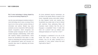 But if voice technology is being shaped by
us, how are we being shaped by it?
Like the many technological revolutions before it,
voice technology aims to save us energy. All we
have to do is move our lips to access volumes of
information and actions. Modern day voice
assistants use two components: ASR (automatic
speech recognition), which recognizes and
translates spoken language into text, and NLU
(natural language understanding), which deals
with machine reading comprehension. Some
brands like SoundHound have taken it a step
further by interpreting the meaning behind words
with unprecedented speed and accuracy—an
important step closer to replicating real human
conversation.
 
As home assistants become mainstream, we
are likely to see greater effects on speech in the
home—especially among voice-native children.
As lines between human and machine blur,
households may create rules on how to interact
with machines. Does addressing Alexa with
frustration teach children that this kind of
language is acceptable? Does it matter that
she’s not a person? Can our children even
distinguish between an “it” and “he” or “she”?
 
As language is understood to be one of the
facets that make us human, the question
remains: how do we retain humanity for a
generation of “voice natives” whose first word
might well be “Alexa’”?
Y&R @ SXSW 2018 VOICE
 