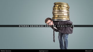 S T O R E S D E C R E A S E C O S T O F A C Q U I S I T I O N
Matteo Sarzana digitalgonzo.it @zazzanm
 