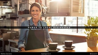 P O W E R T O L O C A L B U S I N E S S E S
Matteo Sarzana digitalgonzo.it @zazzanm
 