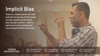 There is a misperception that Deaf
and hard-of-hearing (D/HH) people
are less capable and therefore
less valuable workers - which is
detrimental to the employment
rate among the D/HH community.
Implicit Bias
COMMON
MISCONCEPTIONS
Expensive & Timely
Accommodations
Unable to Perform
Certain Tasks
Less Educated than
Hearing Peers
Communication or
Social Difficulties
 