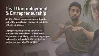 Deaf Unemployment
& Entrepreneurship
46.7% of Deaf people are unemployed or
out of the workforce, compared to 24.2%
of hearing people.
Entrepreneurship is one solution to
inaccessible workplaces. In fact, Deaf
people are more likely than hearing people
to be self employed (11.6% vs 9.8%) or
business owners (4.1% vs 3.8%).
 