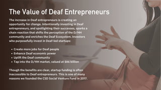 Create more jobs for Deaf people
Enhance Deaf economic power
Uplift the Deaf community
Tap into the D/HH market, valued at $86 billion
The increase in Deaf entrepreneurs is creating an
opportunity for change. Intentionally investing in Deaf
entrepreneurs, and spotlighting their successes, sparks a
chain reaction that shifts the perception of the D/HH
community and enriches the Deaf Ecosystem. Investors
who purposefully invest in Deaf-led startups:
Though the benefits are clear, startup funding is often
inaccessible to Deaf entrepreneurs. This is one of many
reasons we founded the CSD Social Venture Fund in 2017.
The Value of Deaf Entrepreneurs
 