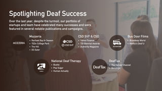 Spotlighting Deaf Success
Over the last year, despite the turmoil, our portfolio of
startups and team have celebrated many successes and were
featured in several notable publications and campaigns.
Mozzeria CSD SVF & CSD
National Deaf Therapy
Bus Door Films
DeafTax
Rachael Ray In Season
TEDx College Park
The Hill
DC Eater
Yahoo Finance
TDI Biennial Awards
Authority Magazine
Bustle
Pop Sugar
Human Actually
Broadway World
Netflix's Deaf U
The Denver Channel
Benzinga
 