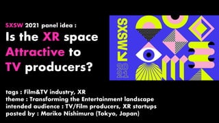 SXSW 2021 panel idea :
Is the XR space
Attractive to
TV producers?
tags : Film&TV industry, XR
theme : Transforming the Entertainment landscape
intended audience : TV/Film producers, XR startups
posted by : Mariko Nishimura (Tokyo, Japan)
 