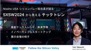 Nissho USA シリコンバレー駐在員が語る
SXSW2024 から見える テックトレン
ド
・ 最新テックトレンド、未来予測
・ イノベーティブなスタートアップ
・ 展示会場の様子
Yuki Takeuchi
Nissho Electronics USA
 