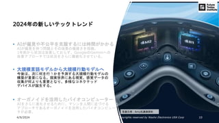 4/9/2024 All Copyrights reserved by Nissho Electronics USA Corp 10
2024年の新しいテックトレンド
• AIが偏見や不公平を克服するには時間がかかる
AIが偏見を持つ問題とその改善の複雑さを指摘。
1年前から状況は改善しておらず、GoogleのGeminiへの
改善アプローチでは状況をさらに複雑化させている。
• 大規模言語モデルから大規模行動モデルへ
今後は、次に何を行うかを予測する大規模行動モデルの
構築が重要になる。現実世界にある視覚、感覚データの
収集が何よりも重要となり、多様なコネクテッド
デバイスが誕生する。
• オーガノイドを活用したバイオコンピューター
AIをさらに進化させるために、マシンを人間に近づける
アプローチであるオーガノイドを活用したバイオコンピュー
タが必要。 写真引用：Amy氏講演資料
 