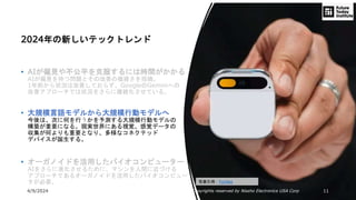 4/9/2024 All Copyrights reserved by Nissho Electronics USA Corp 11
2024年の新しいテックトレンド
• AIが偏見や不公平を克服するには時間がかかる
AIが偏見を持つ問題とその改善の複雑さを指摘。
1年前から状況は改善しておらず、GoogleのGeminiへの
改善アプローチでは状況をさらに複雑化させている。
• 大規模言語モデルから大規模行動モデルへ
今後は、次に何を行うかを予測する大規模行動モデルの
構築が重要になる。現実世界にある視覚、感覚データの
収集が何よりも重要となり、多様なコネクテッド
デバイスが誕生する。
• オーガノイドを活用したバイオコンピューター
AIをさらに進化させるために、マシンを人間に近づける
アプローチであるオーガノイドを活用したバイオコンピュー
タが必要。 写真引用：Forbes
 
