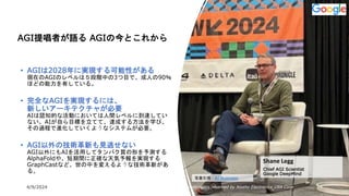 4/9/2024 All Copyrights reserved by Nissho Electronics USA Corp 13
AGI提唱者が語る AGIの今とこれから
• AGIは2028年に実現する可能性がある
現在のAGIのレベルは５段階中の3つ目で、成人の90％
ほどの能力を有している。
• 完全なAGIを実現するには、
新しいアーキテクチャが必要
AIは認知的な活動においては人間レベルに到達してい
ない。AIが自ら目標を立てて、達成する方法を学び、
その過程で進化していくようなシステムが必要。
• AGI以外の技術革新も見逃せない
AGI以外にもAIを活用してタンパク質の形を予測する
AlphaFoldや、短期間に正確な天気予報を実現する
GraphCastなど、世の中を変えるような技術革新があ
る。
Shane Legg
Chief AGI Scientist
Google DeepMind
写真引用：AI Business
 