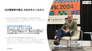 4/9/2024 All Copyrights reserved by Nissho Electronics USA Corp 15
AGI提唱者が語る AGIの今とこれから
• AGIは2028年に実現する可能性がある
現在のAGIのレベルは５段階中の3つ目で、成人の90％
ほどの能力を有している。
• 完全なAGIを実現するには、
新しいアーキテクチャが必要
AIは認知的な活動においては人間レベルに到達してい
ない。AIが自ら目標を立てて、達成する方法を学び、
その過程で進化していくようなシステムが必要。
• AGI以外の技術革新も見逃せない
AGI以外にもAIを活用してタンパク質の形を予測する
AlphaFoldや、短期間に正確な天気予報を実現する
GraphCastなど、世の中を変えるような技術革新があ
る。
Shane Legg
Chief AGI Scientist
Google DeepMind
写真引用：AI Business
 