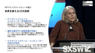 4/9/2024 All Copyrights reserved by Nissho Electronics USA Corp 18
MITテクノロジーレビューが選ぶ
世界を変える10大技術
• チップレットによって、
コンピューターの性能が向上
チップレットによって、従来のチップに比べて、
高性能なチップを低コストで製造し、３次元の構成によ
って小型化や、低遅延な高速データ通信を実現できる。
• 場所を選ばずに地熱発電が可能に
ファーボ・エナジー社が提供する新しい発掘技術に
よって場所や条件を選ばずに地熱発電を行うことが
可能になる。
• エクサバイトスケール・コンピューター
の時代が到来
エクサバイトスケール・コンピュータが宇宙や原子物理
学などあらゆる分野の発展を加速。フロンティア以外に
も続々と新しいコンピューターが投入されていく。
Elizabeth Bramson-Boudreau
CEO & Publisher
MIT Technology Review
写真引用：SXSW
 
