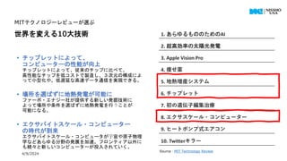 4/9/2024 All Copyrights reserved by Nissho Electronics USA Corp 19
MITテクノロジーレビューが選ぶ
世界を変える10大技術
• チップレットによって、
コンピューターの性能が向上
チップレットによって、従来のチップに比べて、
高性能なチップを低コストで製造し、３次元の構成によ
って小型化や、低遅延な高速データ通信を実現できる。
• 場所を選ばずに地熱発電が可能に
ファーボ・エナジー社が提供する新しい発掘技術に
よって場所や条件を選ばずに地熱発電を行うことが
可能になる。
• エクサバイトスケール・コンピューター
の時代が到来
エクサバイトスケール・コンピュータが宇宙や原子物理
学などあらゆる分野の発展を加速。フロンティア以外に
も続々と新しいコンピューターが投入されていく。
1. あらゆるもののためのAI
2. 超高効率の太陽光発電
3. Apple Vision Pro
4. 痩せ薬
5. 地熱増産システム
6. チップレット
7. 初の遺伝子編集治療
8. エクサスケール・コンピューター
9. ヒートポンプ式エアコン
10. Twitterキラー
Source：MIT Technology Review
 