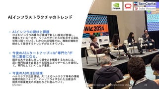 4/9/2024 All Copyrights reserved by Nissho Electronics USA Corp 23
• AIインフラの現状と課題
日々AIインフラの様々な領域で新しい技術が登場し、
発展している一方で、ツールやサービスが乱立する混乱
状態に陥っている。LLMOpsの領域では、複数の機能を
統合して提供するトレンドが出てきている。
• 今後のAIスタートアップには“専門化”が
特に重要になる。
既存の大手企業に対して競争力を構築するためには、
深い専門知識を必要とする領域などでサービスを提供し
て、専門化していくことが重要。
• 今後のAIの注目領域
ヘルスケアが注目領域。AIによるヘルスケア特有の情報
処理の強化によって、パーソナライズされた治療法の
提供や新薬発見の加速化などが進んでいく。
AIインフラストラクチャのトレンド
 