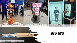 展示会場
All Copyrights reserved by Nissho Electronics USA Corp 28
Mirokai：アニメをモチーフとしたAIロボッ
ト
WeHead：インタラクティブAIデバイス
Füm：美味しい空気を吸うためのデバイス
Holoconnects：等身大のホログラム生成
 