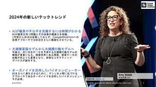 4/9/2024 All Copyrights reserved by Nissho Electronics USA Corp 7
Amy Webb
未来学者,CEO
2024年の新しいテックトレンド
• AIが偏見や不公平を克服するには時間がかかる
AIが偏見を持つ問題とその改善の複雑さを指摘。
1年前から状況は改善しておらず、GoogleのGeminiへの
改善アプローチでは状況をさらに複雑化させている。
• 大規模言語モデルから大規模行動モデルへ
今後は、次に何を行うかを予測する大規模行動モデルの
構築が重要になる。現実世界にある視覚、感覚データの
収集が何よりも重要となり、多様なコネクティッド
デバイスが誕生する。
• オーガノイドを活用したバイオコンピューター
AIをさらに進化させるために、マシンを人間に近づける
アプローチであるオーガノイドを活用したバイオコンピュー
タが必要。 写真引用：SXSW HP
 