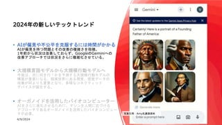 4/9/2024 8
2024年の新しいテックトレンド
• AIが偏見や不公平を克服するには時間がかかる
AIが偏見を持つ問題とその改善の複雑さを指摘。
1年前から状況は改善しておらず、GoogleのGeminiへの
改善アプローチでは状況をさらに複雑化させている。
• 大規模言語モデルから大規模行動モデルへ
今後は、次に何を行うかを予測する大規模行動モデルの
構築が重要になる。現実世界にある視覚、感覚データの
収集が何よりも重要となり、多様なコネクティッド
デバイスが誕生する。
• オーガノイドを活用したバイオコンピューター
AIをさらに進化させるために、マシンを人間に近づける
アプローチであるオーガノイドを活用したバイオコンピュー
タが必要。 写真引用：Amy氏講演資料
 