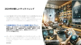 4/9/2024 All Copyrights reserved by Nissho Electronics USA Corp 9
2024年の新しいテックトレンド
• AIが偏見や不公平を克服するには時間がかかる
AIが偏見を持つ問題とその改善の複雑さを指摘。
1年前から状況は改善しておらず、GoogleのGeminiへの
改善アプローチでは状況をさらに複雑化させている。
• 大規模言語モデルから大規模行動モデルへ
今後は、次に何を行うかを予測する大規模行動モデルの
構築が重要になる。現実世界にある視覚、感覚データの
収集が何よりも重要となり、多様なコネクティッド
デバイスが誕生する。
• オーガノイドを活用したバイオコンピューター
AIをさらに進化させるために、マシンを人間に近づける
アプローチであるオーガノイドを活用したバイオコンピュー
タが必要。 写真引用：Amy氏講演資料
 