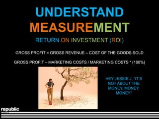 UNDERSTAND
      MEASUREMENT
         RETURN ON INVESTMENT (ROI)

GROSS PROFIT = GROSS REVENUE – COST OF THE GOODS SOLD

GROSS PROFIT – MARKETING COSTS / MARKETING COSTS * (100%)



                                       HEY JESSIE J, ―IT’S
                                        NOT ABOUT THE
                                        MONEY, MONEY,
                                            MONEY‖
 