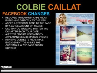 COLBIE CAILLAT
FACEBOOK CHANGES
• REMOVED THIRD PARTY APPS FROM
  PUBLISHING DIRECTLY TO THE WALL
• ADDED A PERSONAL TONE TO THE PAGE
  BY A LARGE AMOUNT OF IMAGES
• UGC ON YOU TUBE AND TWITTER THE
  DAY AFTER EACH TOUR DATE
• ALERTED FANS OF UPCOMING TV
  APPEARANCES AND SPECIAL EVENTS
• RUNNING CONTESTS AND SIMPLE
  ENGAGEMENT TASKS LIKE THE
  CHRISTMAS IN THE SAND PHOTO
  CONTEST
 