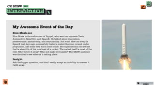 My Awesome Event of the Day
Elon Musk-see
Elon Musk is the co-founder of Paypal, who went on to create Tesla
Automotive, SolarCity, and SpaceX. He talked about innovation,
perseverance, partnership, and recyclability. But what blew me away is
SpaceX just days ago successfully tested a rocket that can re-land under
propulsion, like some 50’s sci-ﬁ come to life. He explained that the rocket
fuel is about 2% of the total cost of a rocket. The rocket itself is most of the
rest. Why throw it away? Why not make it reusable? The SXSW audience
was the ﬁrst to see video of it taking place.

Insight
Ask the bigger question, and don’t easily accept an inability to answer it
right away.




                                                                                   2013
 
