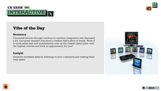 Vibe of the Day
Summary
Connected devices through machine to machine integration was discussed
a lot. One great example was about a washer that’s about to break. What if
it could sense that and automatically look up the closest repair place with
the highest reviews and book an appointment for you?


Insight
Generate increased sales by listening to your customers and making their
lives easier.




                                                                              2013
 