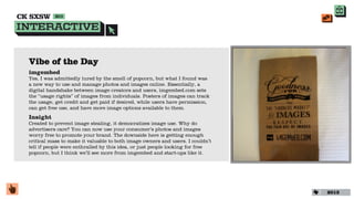 Vibe of the Day
imgembed
Yes, I was admittedly lured by the smell of popcorn, but what I found was
a new way to use and manage photos and images online. Essentially, a
digital handshake between image creators and users, imgembed.com sets
the “usage rights” of images from individuals. Posters of images can track
the usage, get credit and get paid if desired, while users have permission,
can get free use, and have more image options available to them.
Insight
Created to prevent image stealing, it democratizes image use. Why do
advertisers care? You can now use your consumer’s photos and images
worry free to promote your brand. The downside here is getting enough
critical mass to make it valuable to both image owners and users. I couldn’t
tell if people were enthralled by this idea, or just people looking for free
popcorn, but I think we’ll see more from imgembed and start-ups like it.




                                                                               2013
 