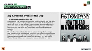 My Awesome Event of the Day
The Secrets of Generation Flux
I had read the Fast Company article about “Generation Flux” last year, and
was intrigued to attend this panel discussion about it. Hosted by Robert
Saﬁan, the Editor of Fast Company, they discussed what deﬁnes this new
generation (mindset, hyper-adaptability, embracing change) and how to
deal in this new era (using both creative and analytical skills together).
Insight
We can all survive or die in this time of extreme change. Such a simple
idea, but learning to embrace most the things that make you uncomfortable
(whether it be technology, authenticity in social media, or even being able
to shut down technology from time-to-time, as the CTO of Cisco, Padma
Warrior does!), will increase our chances to succeed in this new time.




                                                                              2013
 