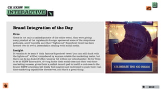 Brand Integration of the Day
Oreo
Oreos is not only a named sponsor of the entire event, they were giving
away product at the registrant’s lounge, sponsored some of the ubiquitous
pedi-cabs, and I’m pretty sure their “lights out” Superbowl tweet has been
fawned over in every presentation dealing with social media.

Insight
It remains to be seen if their famous Superbowl tweet “you can still dunk with
the lights out” will be remembered by anyone outside the marketing realm, but
there can be no doubt it’s the runaway hit within our echochamber. So for Oreo
to be at SXSW Interactive, driving home their social-ness and their real-time-
marketing success, gives them a perfect launch pad to instill a cool-ness to the
brand. SXSW attendees will likely feel inspired and motivated to push their real-
time-marketing capabilities themselves, and that’s a great thing.




                                                                                    2013
 