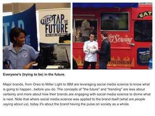 r
Everyone's (trying to be) in the future.
Major brands, from Oreo to Miller Light to IBM are leveraging social media science to know what
is going to happen...before you do. The concepts of "the future" and "trending" are less about
certainty and more about how their brands are engaging with social media science to divine what
is next. Note that where social media science was applied to the brand itself (what are people
saying about us), today it's about the brand having the pulse on society as a whole.
 