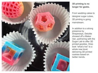 3D printing is no
longer for geeks.
From wedding cakes to
designer sugar cubes,
3D printing is going
mainstream.
In addition to a strong
presence by
Shapeways, Deloitte
showed off a Maker
Van, partnering with the
Sugar Lab to offer 3D
printed goodies. Oreo
took “what’s hot” to a
whole new level,
delivering 3D printed
cookies based on
twitter trends.
 
