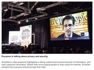 Everyone is talking about privacy and security.
Snowden’s video presence highlighted a strong undercurrent around security of information, and
one's personal information. Rather than encouraging people to stop using the Internet, Snowden
advised that everyone should encrypt their data.
 