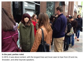 In the past, parties ruled.
In 2014, it was about content, with the longest lines we’d ever seen to hear from 23 and me,
Snowden, and other keynote speakers.
 